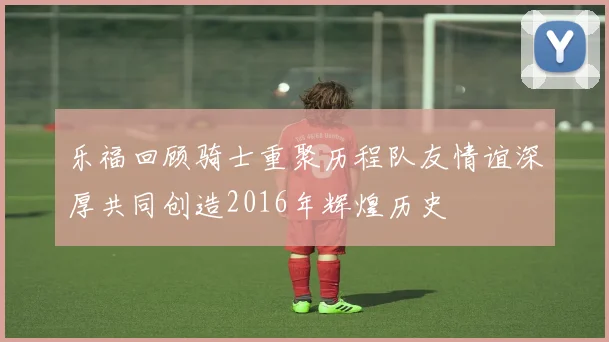 乐福回顾骑士重聚历程队友情谊深厚共同创造2016年辉煌历史