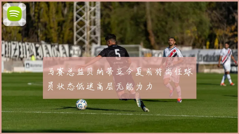 马赛总监贝纳蒂亚今夏或将离任球员状态低迷高层无能为力