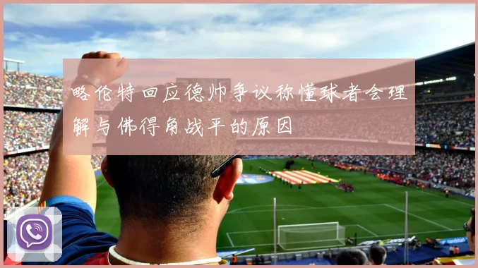 略伦特回应德帅争议称懂球者会理解与佛得角战平的原因