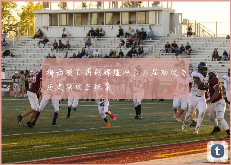 梅西明日再创辉煌冲击六届助攻与历史助攻王纪录