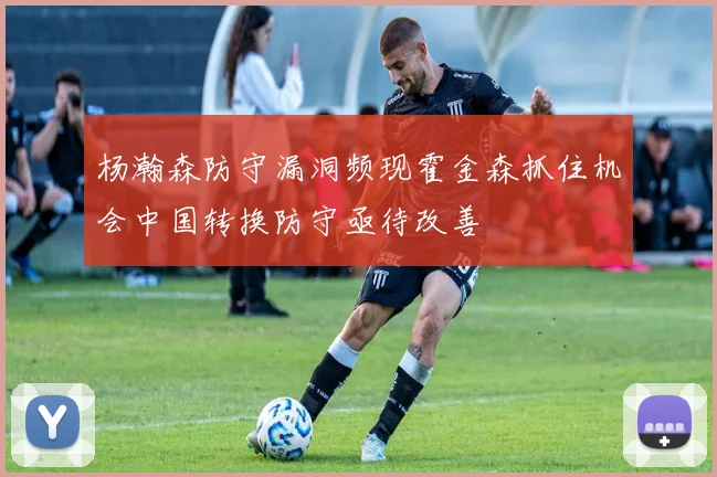 杨瀚森防守漏洞频现霍金森抓住机会中国转换防守亟待改善