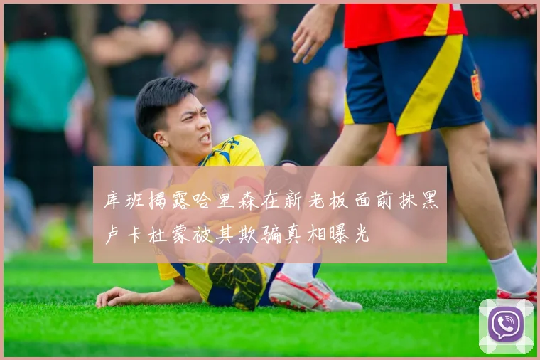 库班揭露哈里森在新老板面前抹黑卢卡杜蒙被其欺骗真相曝光