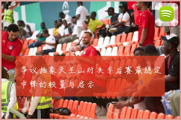 争议抽象天王山对决季后赛最稳定中锋的较量与启示