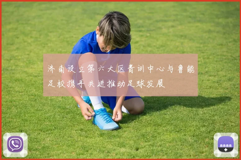 济南设立第六大区青训中心与鲁能足校携手共进推动足球发展