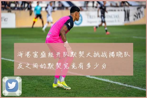 海港富盛经开队默契大挑战揭晓队友之间的默契究竟有多少分
