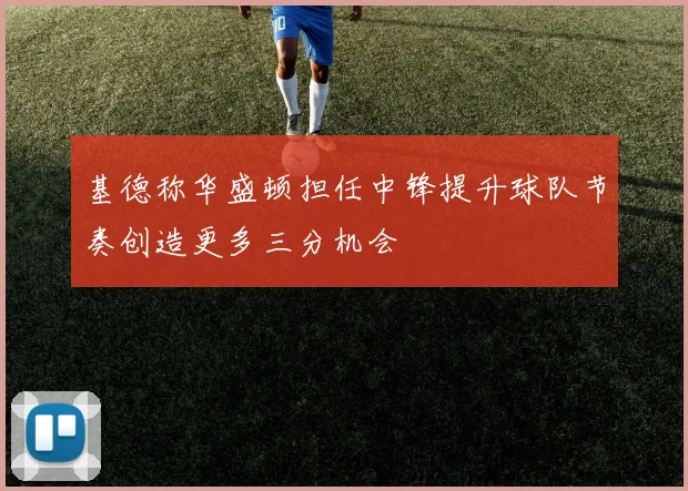 基德称华盛顿担任中锋提升球队节奏创造更多三分机会