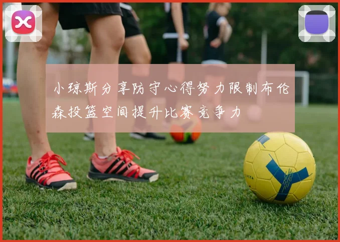 小琼斯分享防守心得努力限制布伦森投篮空间提升比赛竞争力
