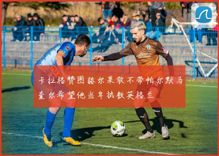 卡拉格赞图赫尔果敢不带帕尔默马奎尔希望他当年执教英格兰