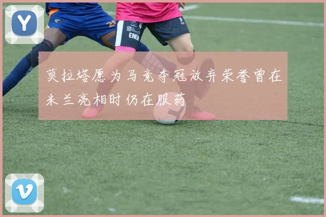 莫拉塔愿为马竞夺冠放弃荣誉曾在米兰亮相时仍在服药