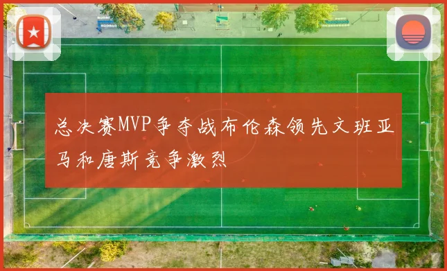 总决赛MVP争夺战布伦森领先文班亚马和唐斯竞争激烈
