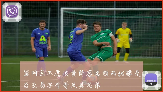 篮网因不愿浪费阵容名额而犹豫是否交易字母哥及其兄弟