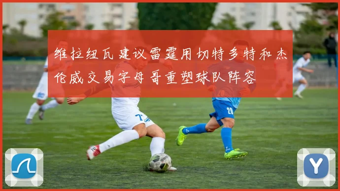 维拉纽瓦建议雷霆用切特多特和杰伦威交易字母哥重塑球队阵容