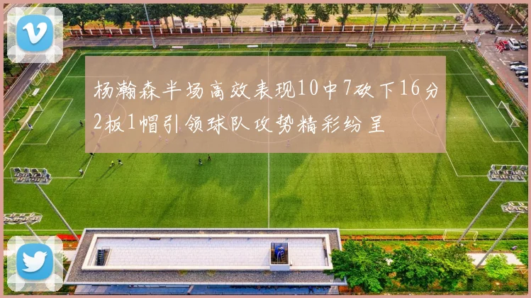杨瀚森半场高效表现10中7砍下16分2板1帽引领球队攻势精彩纷呈