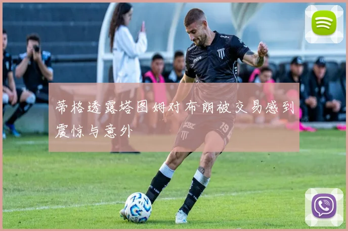 蒂格透露塔图姆对布朗被交易感到震惊与意外