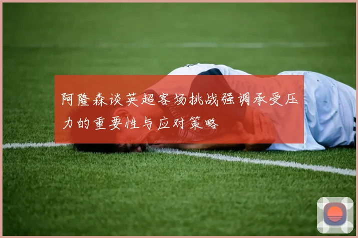 阿隆森谈英超客场挑战强调承受压力的重要性与应对策略