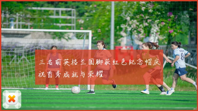 三名前英格兰国脚获红色纪念帽庆祝首秀成就与荣耀