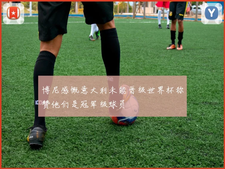 博尼感慨意大利未能晋级世界杯称赞他们是冠军级球员
