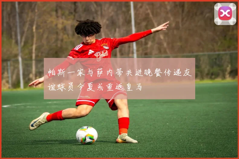 帕斯一家与萨内蒂共进晚餐传递友谊球员今夏或重返皇马