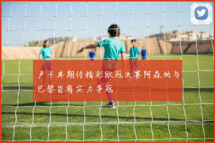 卢卡库期待精彩欧冠决赛阿森纳与巴黎皆有实力争冠