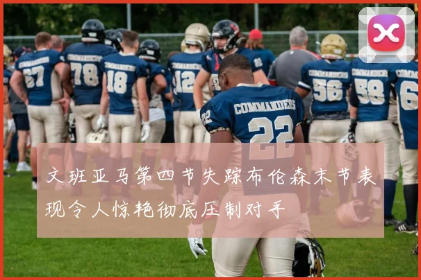 文班亚马第四节失踪布伦森末节表现令人惊艳彻底压制对手