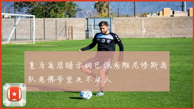 皇马高层暗示姆巴佩或维尼修斯离队老佛爷坚决不放人