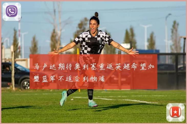 马卢达期待奥利塞重返英超希望加盟蓝军不适合利物浦