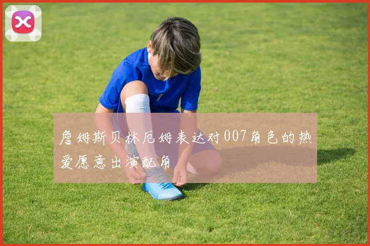 詹姆斯贝林厄姆表达对007角色的热爱愿意出演配角