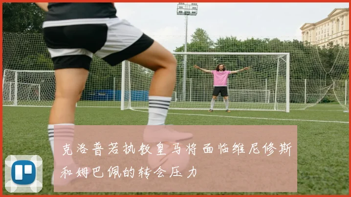 克洛普若执教皇马将面临维尼修斯和姆巴佩的转会压力