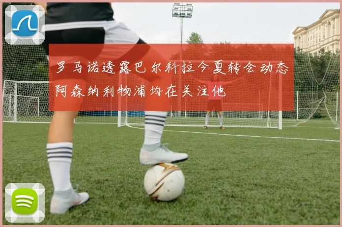 罗马诺透露巴尔科拉今夏转会动态阿森纳利物浦均在关注他