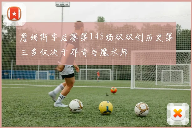 詹姆斯季后赛第145场双双创历史第三多仅次于邓肯与魔术师