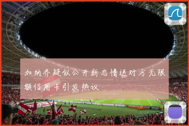 加纳乔疑似公开新恋情送对方无限额信用卡引发热议