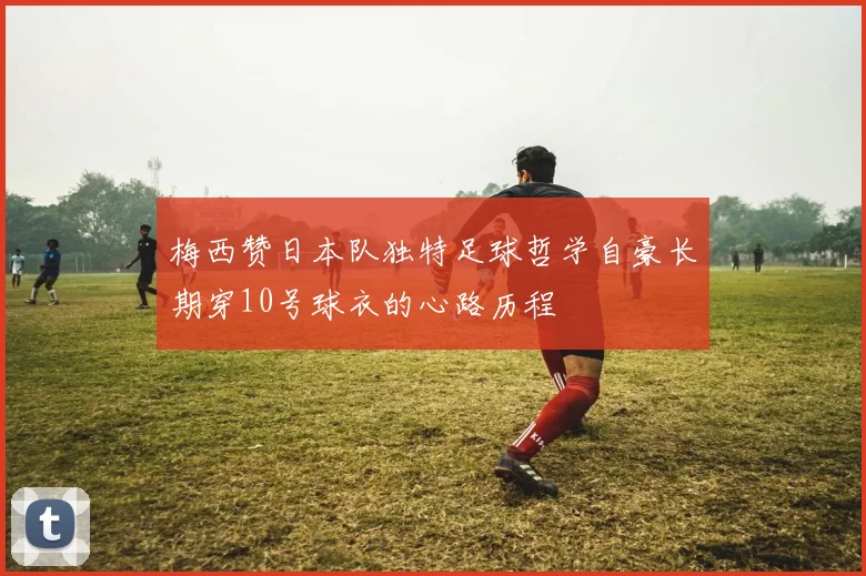 梅西赞日本队独特足球哲学自豪长期穿10号球衣的心路历程
